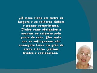 A mesa tinha um metro de largura e os talheres tinham o mesmo comprimento. Todos eram obrigados a segurar os talheres pela ponta do cabo. Por mais que se esforçassem não conseguiu levar um grão de arroz à boca. Saíram tristes e cabisbaixos.  