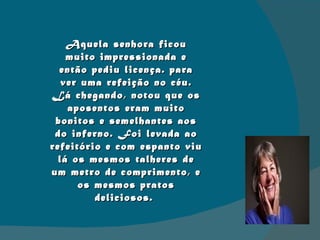Aquela senhora ficou muito impressionada e então pediu licença. para ver uma refeição no céu. Lá chegando, notou que os aposentos eram muito bonitos e semelhantes aos do inferno. Foi levada ao refeitório e com espanto viu lá os mesmos talheres de um metro de comprimento, e os mesmos pratos deliciosos.  