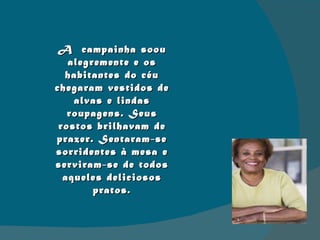 A  campainha soou alegremente e os habitantes do céu chegaram vestidos de alvas e lindas roupagens. Seus rostos brilhavam de prazer. Sentaram-se sorridentes à mesa e serviram-se de todos aqueles deliciosos pratos. 