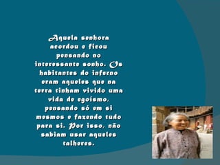 Aquela senhora acordou e ficou pensando no interessante sonho. Os habitantes do inferno eram aqueles que na terra tinham vivido uma vida de egoísmo, pensando só em si mesmos e fazendo tudo para si. Por isso, não sabiam usar aqueles talheres. 