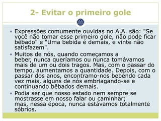 2- Evitar o primeiro gole

 Expressões comumente ouvidas no A.A. são: "Se
  você não tomar esse primeiro gole, não pode ficar
  bêbado" e "Uma bebida é demais, e vinte não
  satisfazem".
 Muitos de nós, quando começamos a
  beber, nunca queríamos ou nunca tomávamos
  mais de um ou dois tragos. Mas, com o passar do
  tempo, aumentamos a quantidade. Depois, com o
  passar dos anos, encontramo-nos bebendo cada
  vez mais, alguns de nós embriagando-se e
  continuando bêbados demais.
 Podia ser que nosso estado nem sempre se
  mostrasse em nosso falar ou caminhar;
  mas, nessa época, nunca estávamos totalmente
  sóbrios.
 