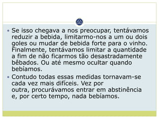  Se isso chegava a nos preocupar, tentávamos
  reduzir a bebida, limitarmo-nos a um ou dois
  goles ou mudar de bebida forte para o vinho.
  Finalmente, tentávamos limitar a quantidade
  a fim de não ficarmos tão desastradamente
  bêbados. Ou até mesmo ocultar quando
  bebíamos.
 Contudo todas essas medidas tornavam-se
  cada vez mais difíceis. Vez por
  outra, procurávamos entrar em abstinência
  e, por certo tempo, nada bebíamos.
 