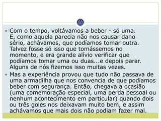  Com o tempo, voltávamos a beber - só uma.
  E, como aquela parecia não nos causar dano
  sério, achávamos, que podíamos tomar outra.
  Talvez fosse só isso que tomássemos no
  momento, e era grande alívio verificar que
  podíamos tomar uma ou duas...e depois parar.
  Alguns de nós fizemos isso muitas vezes.
 Mas a experiência provou que tudo não passava de
  uma armadilha que nos convencia de que podíamos
  beber com segurança. Então, chegava a ocasião
  (uma comemoração especial, uma perda pessoal ou
  nenhum acontecimento em particular) quando dois
  ou três goles nos deixavam muito bem, e assim
  achávamos que mais dois não podiam fazer mal.
 