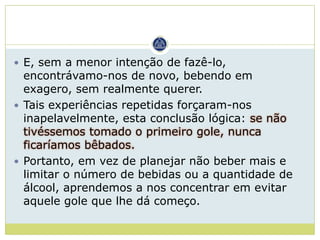  E, sem a menor intenção de fazê-lo,
  encontrávamo-nos de novo, bebendo em
  exagero, sem realmente querer.
 Tais experiências repetidas forçaram-nos
  inapelavelmente, esta conclusão lógica: se não
  tivéssemos tomado o primeiro gole, nunca
  ficaríamos bêbados.
 Portanto, em vez de planejar não beber mais e
  limitar o número de bebidas ou a quantidade de
  álcool, aprendemos a nos concentrar em evitar
  aquele gole que lhe dá começo.
 