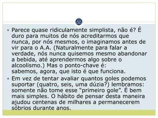  Parece quase ridiculamente simplista, não é? É
  duro para muitos de nós acreditarmos que
  nunca, por nós mesmos, o imaginamos antes de
  vir para o A.A. (Naturalmente para falar a
  verdade, nós nunca quisemos mesmo abandonar
  a bebida, até aprendermos algo sobre o
  alcoolismo.) Mas o ponto-chave é:
  sabemos, agora, que isto é que funciona.
 Em vez de tentar avaliar quantos goles podemos
  suportar (quatro, seis, uma dúzia?) lembramos:
  somente não tome esse “primeiro gole”. É bem
  mais simples. O hábito de pensar desta maneira
  ajudou centenas de milhares a permanecerem
  sóbrios durante anos.
 