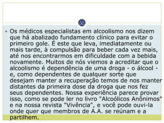 Os médicos especialistas em alcoolismo nos dizem
 que há abalizado fundamento clínico para evitar o
 primeiro gole. É este que leva, imediatamente ou
 mais tarde, à compulsão para beber cada vez mais,
 até nos encontrarmos em dificuldade com a bebida
 novamente. Muitos de nós viemos a acreditar que o
 alcoolismo é dependência de uma droga - o álcool -
 e, como dependentes de qualquer sorte que
 desejam manter a recuperação temos de nos manter
 distantes da primeira dose da droga que nos fez
 seus dependentes. Nossa experiência parece provar
 isso, como se pode ler no livro "Alcoólicos Anônimos"
 e na nossa revista "Vivência", e você pode ouvi-la
 onde quer que membros de A.A. se reúnam e a
 partilhem.
 