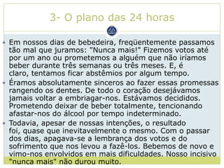 3- O plano das 24 horas

 Em nossos dias de bebedeira, freqüentemente passamos
  tão mal que juramos: "Nunca mais!" Fizemos votos até
  por um ano ou prometemos a alguém que não iríamos
  beber durante três semanas ou três meses. E, é
  claro, tentamos ficar abstêmios por algum tempo.
 Éramos absolutamente sinceros ao fazer essas promessas
  rangendo os dentes. De todo o coração desejávamos
  jamais voltar a embriagar-nos. Estávamos decididos.
  Prometendo deixar de beber totalmente, tencionando
  afastar-nos do álcool por tempo indeterminado.
 Todavia, apesar de nossas intenções, o resultado
  foi, quase que inevitavelmente o mesmo. Com o passar
  dos dias, apagava-se a lembrança dos votos e do
  sofrimento que nos levou a fazê-los. Bebemos de novo e
  vimo-nos envolvidos em mais dificuldades. Nosso incisivo
  "nunca mais" não durou muito.
 