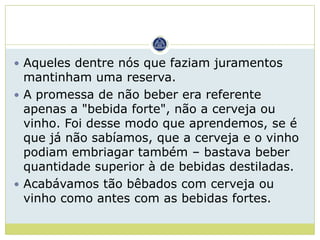  Aqueles dentre nós que faziam juramentos
  mantinham uma reserva.
 A promessa de não beber era referente
  apenas a "bebida forte", não a cerveja ou
  vinho. Foi desse modo que aprendemos, se é
  que já não sabíamos, que a cerveja e o vinho
  podiam embriagar também – bastava beber
  quantidade superior à de bebidas destiladas.
 Acabávamos tão bêbados com cerveja ou
  vinho como antes com as bebidas fortes.
 