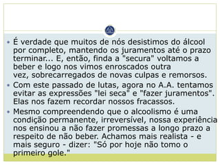  É verdade que muitos de nós desistimos do álcool
  por completo, mantendo os juramentos até o prazo
  terminar... E, então, finda a "secura" voltamos a
  beber e logo nos vimos enroscados outra
  vez, sobrecarregados de novas culpas e remorsos.
 Com este passado de lutas, agora no A.A. tentamos
  evitar as expressões "lei seca" e "fazer juramentos".
  Elas nos fazem recordar nossos fracassos.
 Mesmo compreendendo que o alcoolismo é uma
  condição permanente, irreversível, nossa experiência
  nos ensinou a não fazer promessas a longo prazo a
  respeito de não beber. Achamos mais realista - e
  mais seguro - dizer: "Só por hoje não tomo o
  primeiro gole."
 