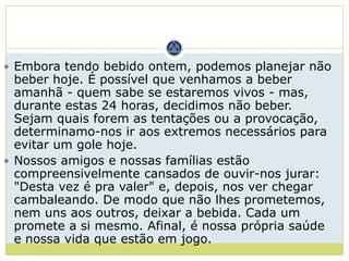  Embora tendo bebido ontem, podemos planejar não
  beber hoje. É possível que venhamos a beber
  amanhã - quem sabe se estaremos vivos - mas,
  durante estas 24 horas, decidimos não beber.
  Sejam quais forem as tentações ou a provocação,
  determinamo-nos ir aos extremos necessários para
  evitar um gole hoje.
 Nossos amigos e nossas famílias estão
  compreensivelmente cansados de ouvir-nos jurar:
  "Desta vez é pra valer" e, depois, nos ver chegar
  cambaleando. De modo que não lhes prometemos,
  nem uns aos outros, deixar a bebida. Cada um
  promete a si mesmo. Afinal, é nossa própria saúde
  e nossa vida que estão em jogo.
 