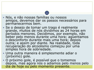  Nós, e não nossas famílias ou nossos
  amigos, devemos dar os passos necessários para
  permanecermos bem.
 Se o desejo de tomar um trago é realmente
  grande, muitos de nós dividimos as 24 horas em
  períodos menores. Decidimos, por exemplo, não
  beber pelo menos durante uma hora; agüentamos
  o desconforto durante mais uma hora; depois
  outra; e assim por diante. Na realidade, toda
  recuperação do alcoolismo começou por uma
  simples hora de sobriedade.
 Uma outra maneira é simplesmente adiar o
  (próximo) gole.
 O próximo gole, é possível que o tomemos
  depois, mas agora nós o adiamos pelo menos pelo
  dia de hoje ou pelo momento presente.
 
