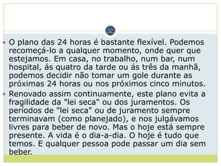  O plano das 24 horas é bastante flexível. Podemos
  recomeçá-lo a qualquer momento, onde quer que
  estejamos. Em casa, no trabalho, num bar, num
  hospital, ás quatro da tarde ou ás três da manhã,
  podemos decidir não tomar um gole durante as
  próximas 24 horas ou nos próximos cinco minutos.
 Renovado assim continuamente, este plano evita a
  fragilidade da "lei seca" ou dos juramentos. Os
  períodos de "lei seca" ou de juramento sempre
  terminavam (como planejado), e nos julgávamos
  livres para beber de novo. Mas o hoje está sempre
  presente. A vida é o dia-a-dia. O hoje é tudo que
  temos. E qualquer pessoa pode passar um dia sem
  beber.
 