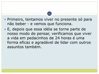 Primeiro, tentamos viver no presente só para
  não beber - e vemos que funciona.
 E, depois que essa idéia se torne parte de
  nosso modo de pensar, verificamos que viver
  a vida em pedacinhos de 24 horas é uma
  forma eficaz e agradável de lidar com outros
  assuntos também.
 