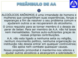 ALCOÓLICOS ANÔNIMOS é uma irmandade de homens e
 mulheres que compartilham suas experiências, forças e
  esperanças a fim de resolver o seu problema comum e
     ajudarem outros a se recuperarem do alcoolismo.
 O único requisito para se tornar membro é o desejo de
  parar de beber. Para ser membro de A.A. não há taxas
   nem mensalidades. Somos auto-suficientes graças às
               nossas próprias contribuições.
    A.A. não esta ligado a nenhuma seita ou religião,
  nenhum movimento político, nenhuma organização ou
 instituição não deseja entrar em qualquer controvérsia;
         não apóia nem combate quaisquer causas.
 Nosso propósito primordial é mantermo-nos sóbrios e
   ajudar outros alcoólicos a alcançarem a sobriedade."
 
