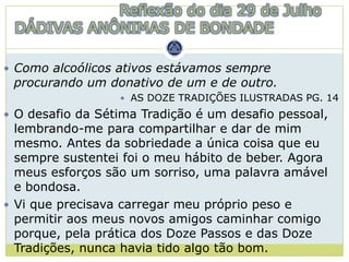 Reflexão do dia 29 de Julho
 DÁDIVAS ANÔNIMAS DE BONDADE

 Como alcoólicos ativos estávamos sempre
 procurando um donativo de um e de outro.
                   AS DOZE TRADIÇÕES ILUSTRADAS PG. 14

 O desafio da Sétima Tradição é um desafio pessoal,
  lembrando-me para compartilhar e dar de mim
  mesmo. Antes da sobriedade a única coisa que eu
  sempre sustentei foi o meu hábito de beber. Agora
  meus esforços são um sorriso, uma palavra amável
  e bondosa.
 Vi que precisava carregar meu próprio peso e
  permitir aos meus novos amigos caminhar comigo
  porque, pela prática dos Doze Passos e das Doze
  Tradições, nunca havia tido algo tão bom.
 