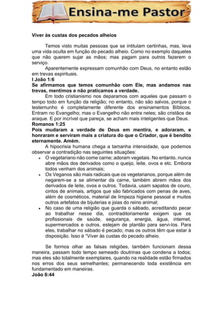 Viver às custas dos pecados alheios
Temos visto muitas pessoas que se intitulam certinhas, mas, leva
uma vida oculta em função do pecado alheio. Como no exemplo daqueles
que não querem sujar as mãos; mas pagam para outros fazerem o
serviço.
Aparentemente expressam comunhão com Deus, no entanto estão
em trevas espirituais.
I João 1:6
Se afirmamos que temos comunhão com Ele, mas andamos nas
trevas, mentimos e não praticamos a verdade.
Em todo cristianismo nos deparamos com aqueles que passam o
tempo todo em função da religião; no entanto, não são salvos, porque o
testemunho é completamente diferente dos ensinamentos Bíblicos.
Entram no Evangelho; mas o Evangelho não entra neles; são cristãos de
araque. E por incrível que pareça, se acham mais inteligentes que Deus.
Romanos 1:25
Pois mudaram a verdade de Deus em mentira, e adoraram, e
honraram e serviram mais a criatura do que o Criador, que é bendito
eternamente. Amém.
A hipocrisia humana chega a tamanha intensidade, que podemos
observar a contradição nas seguintes situações:
• O vegetariano não come carne; adoram vegetais. No entanto, nunca
abre mãos dos derivados como o queijo, leite, ovos e etc. Embora
todos venham dos animais;
• Os Veganos são mais radicais que os vegetarianos, porque além de
negarem-se a se alimentar da carne, também abrem mãos dos
derivados de leite, ovos e outros. Todavia, usam sapatos de couro,
cintos de animais, artigos que são fabricados com penas de aves,
além de cosméticos, material de limpeza higiene pessoal e muitos
outros artefatos de bijuterias e joias do reino animal;
• No caso de uma religião que guarda o sábado, acreditando pecar
ao trabalhar nesse dia, contraditoriamente exigem que os
profissionais de saúde, segurança, energia, água, internet,
supermercados e outros, estejam de plantão para servi-los. Para
eles, trabalhar no sábado é pecado; mas os outros têm que estar à
disposição. Isso é “Viver às custas do pecado alheio.
Se formos olhar as falsas religiões, também funcionam dessa
maneira, passam todo tempo semeado doutrinas que condena a todos;
mas eles são totalmente exemplares, quando na realidade estão firmados
nos erros dos seus semelhantes; permanecendo toda existência em
fundamentado em maneiras.
João 8:44
 