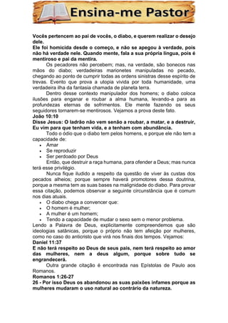 Vocês pertencem ao pai de vocês, o diabo, e querem realizar o desejo
dele.
Ele foi homicida desde o começo, e não se apegou à verdade, pois
não há verdade nele. Quando mente, fala a sua própria língua, pois é
mentiroso e pai da mentira.
Os pecadores não percebem; mas, na verdade, são bonecos nas
mãos do diabo; verdadeiras marionetes manipuladas no pecado,
chegando ao ponto de cumprir todas as ordens sinistras desse espírito de
trevas. Evento que prova a utopia vivida por toda humanidade, uma
verdadeira ilha da fantasia chamada de planeta terra.
Dentro desse contexto manipulador dos homens; o diabo coloca
ilusões para enganar e roubar a alma humana, levando-a para as
profundezas eternas de sofrimentos. Ele mente fazendo os seus
seguidores tornarem-se mentirosos. Vejamos a prova deste fato.
João 10:10
Disse Jesus: O ladrão não vem senão a roubar, a matar, e a destruir,
Eu vim para que tenham vida, e a tenham com abundância.
Todo o ódio que o diabo tem pelos homens, e porque ele não tem a
capacidade de:
• Amar
• Se reproduzir
• Ser perdoado por Deus
Então, que destruir a raça humana, para ofender a Deus; mas nunca
terá esse privilégio.
Nunca fique iludido a respeito da questão de viver às custas dos
pecados alheios; porque sempre haverá promotores dessa doutrina,
porque a mesma tem as suas bases na malignidade do diabo. Para provar
essa citação, podemos observar a seguinte circunstância que é comum
nos dias atuais.
• O diabo chega a convencer que:
• O homem é mulher;
• A mulher é um homem;
• Tendo a capacidade de mudar o sexo sem o menor problema.
Lendo a Palavra de Deus, explicitamente compreendemos que são
ideologias satânicas, porque o próprio não tem afeição por mulheres,
como no caso do anticristo que virá nos finais dos tempos. Vejamos:
Daniel 11:37
E não terá respeito ao Deus de seus pais, nem terá respeito ao amor
das mulheres, nem a deus algum, porque sobre tudo se
engrandecerá.
Outra grande citação é encontrada nas Epístolas de Paulo aos
Romanos.
Romanos 1:26-27
26 - Por isso Deus os abandonou as suas paixões infames porque as
mulheres mudaram o uso natural ao contrário da natureza.
 