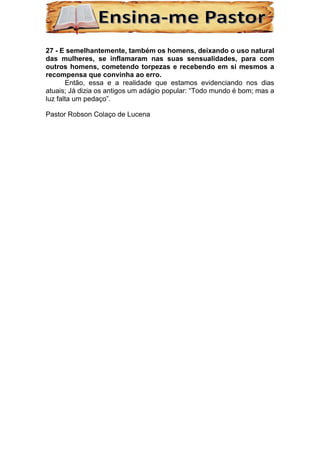 27 - E semelhantemente, também os homens, deixando o uso natural
das mulheres, se inflamaram nas suas sensualidades, para com
outros homens, cometendo torpezas e recebendo em si mesmos a
recompensa que convinha ao erro.
Então, essa e a realidade que estamos evidenciando nos dias
atuais; Já dizia os antigos um adágio popular: “Todo mundo é bom; mas a
luz falta um pedaço”.
Pastor Robson Colaço de Lucena
 
