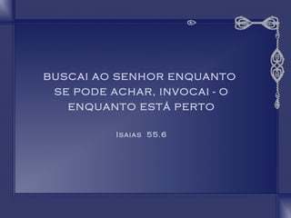 BUSCAI AO SENHOR ENQUANTO 
SE PODE ACHAR, INVOCAI - O 
ENQUANTO ESTÁ PERTO 
Isaias 55.6 
 