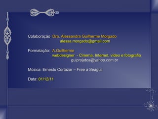 CCoollaabboorraaççããoo: DDrraa.. AAlleessssaannddrraa GGuuiillhheerrmmee MMoorrggaaddoo 
aalleessssaa..mmoorrggaaddoo@@ggmmaaiill..ccoomm 
FFoorrmmaattaaççããoo:: AA..GGuuiillhheerrmmee 
wweebbddeessiiggnneerr -- CCiinneemmaa,, IInntteerrnneett,, vvííddeeoo ee ffoottooggrraaffiiaa 
gguuiipprroojjeettooss@@yyaahhoooo..ccoomm..bbrr 
MMúússiiccaa:: EErrnneessttoo CCoorrttaazzaarr –– FFrreeee aa SSeeaagguuiill 
DDaattaa:: 0011//1122//1111 
 