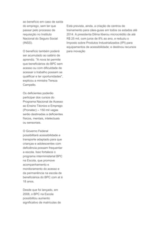 ao benefício em caso de saída
do emprego, sem ter que            Está prevista, ainda, a criação de centros de
passar pelo processo de            treinamento para cães-guias em todos os estados até
requisição no Instituto            2014. A presidenta Dilma liberou microcrédito de até
Nacional do Seguro Social          R$ 25 mil, com juros de 8% ao ano, e reduziu o
(INSS).                            Imposto sobre Produtos Industrializados (IPI) para
                                   equipamentos de acessibilidade; e destinou recursos
O benefício também poderá          para inovação
ser acumulado ao salário de
aprendiz. "A nova lei permite
que beneficiários do BPC sem
acesso ou com dificuldade de
acessar o trabalho possam se
qualificar e ter oportunidades",
explicou a ministra Tereza
Campello.

Os deficientes poderão
participar dos cursos do
Programa Nacional de Acesso
ao Ensino Técnico e Emprego
(Pronatec) – 150 mil vagas
serão destinadas a deficientes
físicos, mentais, intelectuais
ou sensoriais.

O Governo Federal
possibilitará acessibilidade e
transporte adaptado para que
crianças e adolescentes com
deficiência possam frequentar
a escola. Isso fortalece o
programa interministerial BPC
na Escola, que promove
acompanhamento e
monitoramento do acesso e
da permanência na escola de
beneficiários do BPC com at é
18 anos.

Desde que foi lançado, em
2008, o BPC na Escola
possibilitou aumento
significativo de matrículas de
 