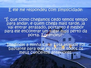 E ele me respondeu com simplicidade:

“É que como chegamos cedo temos tempo
 para andar, e quem chega mais tarde, já
  vai entrar atrasado, portanto é melhor
para ele encontrar um lugar mais perto da
             porta. Entendeu?"

 Imaginem a minha cara! Esta atitude foi
  bastante para que eu revisse todos os
       meus conceitos anteriores.
 