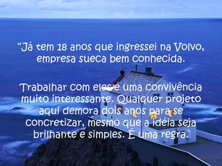 “Já tem 18 anos que ingressei na Volvo,
    empresa sueca bem conhecida.

Trabalhar com eles é uma convivência
muito interessante. Qualquer projeto
   aqui demora dois anos para se
 concretizar, mesmo que a idéia seja
  brilhante e simples. É uma regra.
 