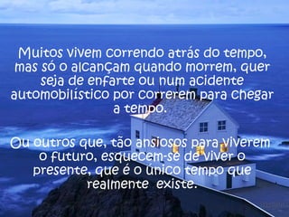 Muitos vivem correndo atrás do tempo,
 mas só o alcançam quando morrem, quer
     seja de enfarte ou num acidente
automobilístico por correrem para chegar
                 a tempo.

Ou outros que, tão ansiosos para viverem
    o futuro, esquecem-se de viver o
   presente, que é o único tempo que
           realmente existe.
 