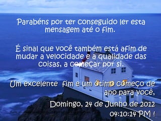 Parabéns por ter conseguido ler esta
            mensagem até o fim.

   É sinal que você também está afim de
   mudar a velocidade e a qualidade das
          coisas, a começar por si.

Um excelente fim e um ótimo começo de
                         ano para você,
                              Domingo, 24 de Junho de 2012
                                              04:10:14 PM !
Fonte: http://www.scribd.com/doc/208205/A-Cultura-do-Slow-Down
 