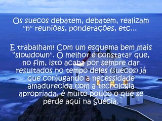 Os suecos debatem, debatem, realizam
  "n" reuniões, ponderações, etc...

E trabalham! Com um esquema bem mais
“slowdown". O melhor é constatar que,
   no fim, isto acaba por sempre dar
 resultados no tempo deles (suecos) já
     que conjugando a necessidade
     amadurecida com a tecnologia
  apropriada, é muito pouco o que se
         perde aqui na Suécia.
 