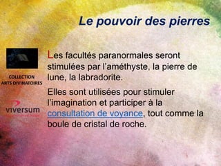 Le pouvoir des pierres
Les facultés paranormales seront
stimulées par l’améthyste, la pierre de
lune, la labradorite.
Elles sont utilisées pour stimuler
l’imagination et participer à la
consultation de voyance, tout comme la
boule de cristal de roche.
COLLECTION
ARTS DIVINATOIRES
 
