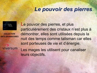 Le pouvoir des pierres
Le pouvoir des pierres, et plus
particulièrement des cristaux n’est plus à
démontrer, elles sont utilisées depuis la
nuit des temps comme talisman car elles
sont porteuses de vie et d’énergie.
Les mages les utilisent pour canaliser
leurs objectifs.
COLLECTION
ARTS DIVINATOIRES
 