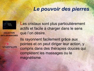 Le pouvoir des pierres
Les cristaux sont plus particulièrement
actifs et facile à charger dans le sens
que l’on désire.
Ils rayonnent facilement grâce aux
pointes et on peut diriger leur action, y
compris dans des thérapies douces qui
complètent les massages ou le
magnétisme.
COLLECTION
ARTS DIVINATOIRES
 
