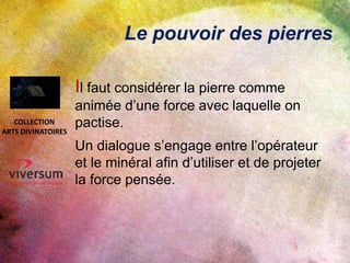 Le pouvoir des pierres
Il faut considérer la pierre comme
animée d’une force avec laquelle on
pactise.
Un dialogue s’engage entre l’opérateur
et le minéral afin d’utiliser et de projeter
la force pensée.
COLLECTION
ARTS DIVINATOIRES
 