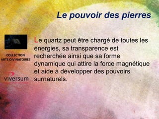 Le pouvoir des pierres
Le quartz peut être chargé de toutes les
énergies, sa transparence est
recherchée ainsi que sa forme
dynamique qui attire la force magnétique
et aide à développer des pouvoirs
surnaturels.
COLLECTION
ARTS DIVINATOIRES
 