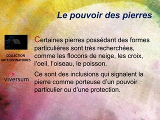 Le pouvoir des pierres
Certaines pierres possédant des formes
particulières sont très recherchées,
comme les flocons de neige, les croix,
l’oeil, l’oiseau, le poisson.
Ce sont des inclusions qui signalent la
pierre comme porteuse d’un pouvoir
particulier ou d’une protection.
COLLECTION
ARTS DIVINATOIRES
 