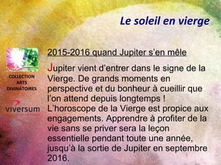 Le soleil en vierge
2015-2016 quand Jupiter s’en mêle
Jupiter vient d’entrer dans le signe de la
Vierge. De grands moments en
perspective et du bonheur à cueillir que
l’on attend depuis longtemps !
L’horoscope de la Vierge est propice aux
engagements. Apprendre à profiter de la
vie sans se priver sera la leçon
essentielle pendant toute une année,
jusqu’à la sortie de Jupiter en septembre
2016.
COLLECTION
ARTS
DIVINATOIRES
 