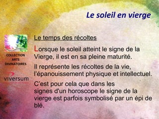 Le soleil en vierge
L’ombre fertile de la vierge
Troisième des signes de terre, la vierge
cumule les atouts.
Elle a la réputation d’être
particulièrement brillante, mais
cependant acceptant des seconds rôles
ou se cachant derrière d’autres
personnalités pour guider et conseiller
dans l’ombre.
COLLECTION
ARTS
DIVINATOIRES
 