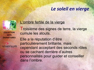 Le soleil en vierge
Le temps des récoltes
Lorsque le soleil atteint le signe de la
Vierge, il est en sa pleine maturité.
Il représente les récoltes de la vie,
l’épanouissement physique et intellectuel.
C’est pour cela que dans les
signes d'un horoscope le signe de la
vierge est parfois symbolisé par un épi de
blé.
COLLECTION
ARTS
DIVINATOIRES
 