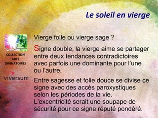 Le soleil en vierge
Vierge folle ou vierge sage ?
Signe double, la vierge aime se partager
entre deux tendances contradictoires
avec parfois une dominante pour l’une
ou l’autre.
Entre sagesse et folie douce se divise ce
signe avec des accès paroxystiques
selon les périodes de la vie.
L’excentricité serait une soupape de
sécurité pour ce signe réputé pondéré.
COLLECTION
ARTS
DIVINATOIRES
 
