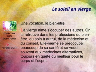 Le soleil en vierge
Une vocation, le bien-être
La vierge aime s’occuper des autres. On
la retrouve dans les professions du bien-
être, du soin à autrui, de la médecine et
du conseil. Elle-même se préoccupe
beaucoup de sa santé et se voue
souvent aux médecines alternatives,
toujours en quête du meilleur pour le
corps et l’esprit.
COLLECTION
ARTS
DIVINATOIRES
 