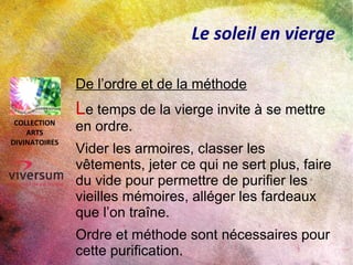 Le soleil en vierge
De l’ordre et de la méthode
Le temps de la vierge invite à se mettre
en ordre.
Vider les armoires, classer les
vêtements, jeter ce qui ne sert plus, faire
du vide pour permettre de purifier les
vieilles mémoires, alléger les fardeaux
que l’on traîne.
Ordre et méthode sont nécessaires pour
cette purification.
COLLECTION
ARTS
DIVINATOIRES
 