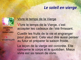 Le soleil en vierge
Vivre le temps de la Vierge
Vivre le temps de la Vierge, c’est
accepter les cadeaux de l’été finissant.
Cueillir les fruits de la vie et engranger
pour plus tard. Cela veut dire aussi penser
au futur et préparer la saison froide.
La leçon de la vierge est concrète. Elle
concerne le corps et le quotidien. Mieux
vivre est sa raison de vivre.
COLLECTION
ARTS
DIVINATOIRES
 