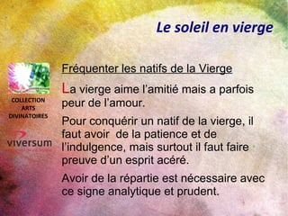 Le soleil en vierge
Fréquenter les natifs de la Vierge
La vierge aime l’amitié mais a parfois
peur de l’amour.
Pour conquérir un natif de la vierge, il
faut avoir de la patience et de
l’indulgence, mais surtout il faut faire
preuve d’un esprit acéré.
Avoir de la répartie est nécessaire avec
ce signe analytique et prudent.
COLLECTION
ARTS
DIVINATOIRES
 