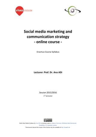 Social	media	marketing	and	
communication	strategy		
-	online	course	-	
	
	
Erasmus	Course	Syllabus	
	
	
	
	
	
	
	
	
Lecturer:	Prof.	Dr.	Ana	ADI	
	
	
	
	
	
	
	
Session	2015/2016	
1st
	Semester	
	
 