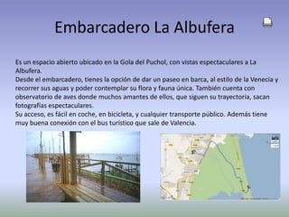 Embarcadero La AlbuferaEs un espacio abierto ubicado en la Gola del Puchol, con vistas espectaculares a La Albufera.Desde el embarcadero, tienes la opción de dar un paseo en barca, al estilo de la Venecia y recorrer sus aguas y poder contemplar su flora y fauna única. También cuenta con observatorio de aves donde muchos amantes de ellos, que siguen su trayectoria, sacan fotografías espectaculares. Su acceso, es fácil en coche, en bicicleta, y cualquier transporte público. Además tiene muy buena conexión con el bus turístico que sale de Valencia.