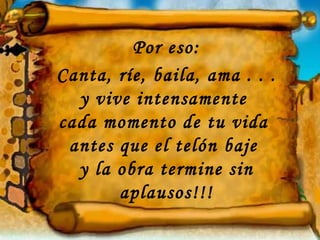 Por eso: Canta, ríe, baila, ama . . .  y vive intensamente  cada momento de tu vida  antes que el telón baje  y la obra termine sin aplausos!!! 