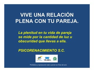 Prohibida su reproducción total o parcial con fines de lucro
VIVE UNA RELACIÓN
PLENA CON TU PAREJA.
La plenitud en tu vida de pareja
se mide por la cantidad de luz u
obscuridad que llevas a ella.
PSICORENACIMIENTO S.C.
 