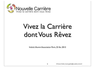 Vivez la Carrière
dont Vous Rêvez
  INSEAD Alumni Association Paris, 25 fév. 2013




                       2           © Vincent Giolito vincent.giolito@nouvelle-carriere.fr
 