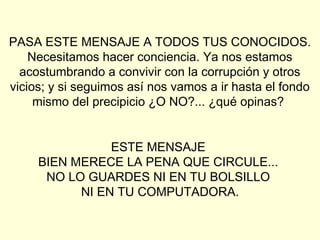 PASA ESTE MENSAJE A TODOS TUS CONOCIDOS.
    Necesitamos hacer conciencia. Ya nos estamos
  acostumbrando a convivir con la corrupción y otros
vicios; y si seguimos así nos vamos a ir hasta el fondo
     mismo del precipicio ¿O NO?... ¿qué opinas?


                ESTE MENSAJE
     BIEN MERECE LA PENA QUE CIRCULE...
      NO LO GUARDES NI EN TU BOLSILLO
           NI EN TU COMPUTADORA.
 
